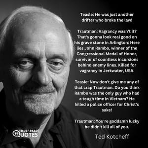 Teasle: He was just another drifter who broke the law! Trautman: Vagrancy wasn't it? That's gonna look real good on his grave stone in Arlington: Here lies John Rambo, winner of the Congressional Medal of Honor, survivor of countless incursions behind enemy lines. Killed for vagrancy in Jerkwater, USA. Teasle: Now don't give me any of that crap Trautman. Do you think Rambo was the only guy who had a tough time in Vietnam? He killed a police officer for Christ's sake! Trautman: You're goddamn lucky he didn't kill all of you.
