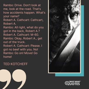 Rambo: Drive. Don't look at me, look at the road. That's how accidents happen. What's your name? Robert A. Cathcart: Cathcart, Robert A. Rambo: All right, what do you got in the back, Robert A.? Robert A. Cathcart: M-60. Rambo: Okay, Robert A., get out of the truck. Robert A. Cathcart: Please. I got no beef with you. No! Rambo: Go on! Move! Go home!