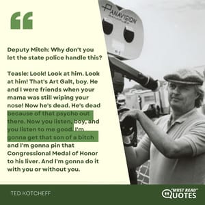 Deputy Mitch: Why don't you let the state police handle this? Teasle: Look! Look at him. Look at him! That's Art Galt, boy. He and I were friends when your mama was still wiping your nose! Now he's dead. He's dead because of that psycho out there. Now you listen, boy, and you listen to me good. I'm gonna get that son of a bitch and I'm gonna pin that Congressional Medal of Honor to his liver. And I'm gonna do it with you or without you.