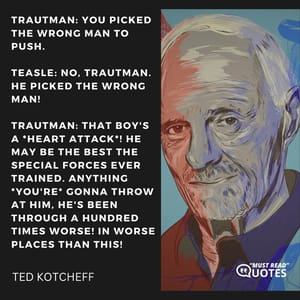 Trautman: You picked the wrong man to push. Teasle: No, Trautman. HE picked the wrong man! Trautman: That boy's a *heart attack*! He may be the best the Special Forces ever trained. Anything *you're* gonna throw at him, he's been through a hundred times worse! In WORSE places than this!