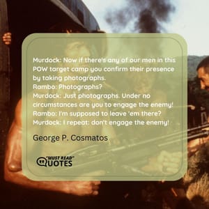 Murdock: Now if there's any of our men in this POW target camp you confirm their presence by taking photographs. Rambo: Photographs? Murdock: Just photographs. Under no circumstances are you to engage the enemy! Rambo: I'm supposed to leave 'em there? Murdock: I repeat: don't engage the enemy!