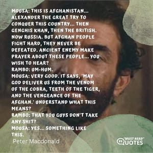 Mousa: This is Afghanistan... Alexander the Great try to conquer this country... then Genghis Khan, then the British. Now Russia. But Afghan people fight hard, they never be defeated. Ancient enemy make prayer about these people... you wish to hear? Rambo: Um-hum. Mousa: Very good. It says, 'May God deliver us from the venom of the Cobra, teeth of the tiger, and the vengeance of the Afghan.' Understand what this means? Rambo: That you guys don't take any shit? Mousa: Yes... something like this.