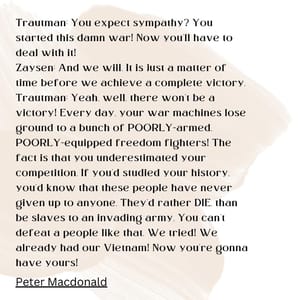 Trautman: You expect sympathy? You started this damn war! Now you'll have to deal with it! Zaysen: And we will. It is just a matter of time before we achieve a complete victory. Trautman: Yeah, well, there won't be a victory! Every day, your war machines lose ground to a bunch of POORLY-armed, POORLY-equipped freedom fighters! The fact is that you underestimated your competition. If you'd studied your history, you'd know that these people have never given up to anyone. They'd rather DIE, than be slaves to an invading army. You can't defeat a people like that. We tried! We already had our Vietnam! Now you're gonna have yours!