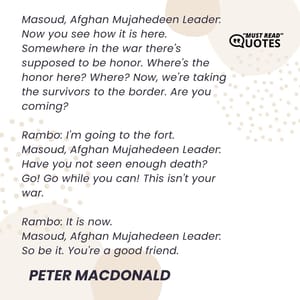Masoud, Afghan Mujahedeen Leader: Now you see how it is here. Somewhere in the war there's supposed to be honor. Where's the honor here? Where? Now, we're taking the survivors to the border. Are you coming? Rambo: I'm going to the fort. Masoud, Afghan Mujahedeen Leader: Have you not seen enough death? Go! Go while you can! This isn't your war. Rambo: It is now. Masoud, Afghan Mujahedeen Leader: So be it. You're a good friend.