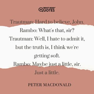 Trautman: Hard to believe, John. Rambo: What's that, sir? Trautman: Well, I hate to admit it, but the truth is, I think we're getting soft. Rambo: Maybe just a little, sir. Just a little.