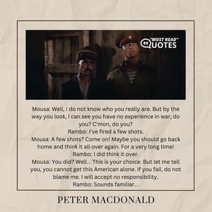 Mousa: Well, I do not know who you really are. But by the way you look, I can see you have no experience in war, do you? C'mon, do you? Rambo: I've fired a few shots. Mousa: A few shots? Come on! Maybe you should go back home and think it all over again. For a very long time! Rambo: I did think it over. Mousa: You did? Well... This is your choice. But let me tell you, you cannot get this American alone. If you fail, do not blame me. I will accept no responsibility. Rambo: Sounds familiar...