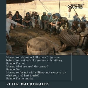 Mousa: You do not look like men Griggs sent before. You not look like you are with military. Rambo: I'm not. Mousa: What you are? Mercenary? Rambo: No. Mousa: You're not with military, not mercenary - what you are? Lost tourist? Rambo: I'm no tourist.