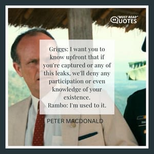 Griggs: I want you to know upfront that if you're captured or any of this leaks, we'll deny any participation or even knowledge of your existence. Rambo: I'm used to it.