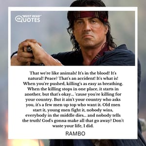 That we're like animals! It's in the blood! It's natural! Peace? That's an accident! It's what is! When you're pushed, killing's as easy as breathing. When the killing stops in one place, it starts in another, but that's okay... 'cause you're killing for your country. But it ain't your country who asks you, it's a few men up top who want it. Old men start it, young men fight it, nobody wins, everybody in the middle dies... and nobody tells the truth! God's gonna make all that go away? Don't waste your life, I did.