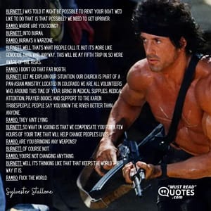 Burnett: I was told it might be possible to rent your boat. We'd like to do that. Is that possible? We need to get upriver. Rambo: Where are you going? Burnett: Into Burma. Rambo: Burma's a warzone. Burnett: Well, that's what people call it, but it's more like genocide than war. Anyway, this will be my fifth trip in, so we're aware of the risks. Rambo: I don't go that far north. Burnett: Let me explain our situation. Our church is part of a pan-Asian ministry, located in Colorado. We are all volunteers who, around this time of year, bring in medical supplies, medical attention, prayer books, and support to the Karen tribespeople. People say you know the river better than anyone. Rambo: They ain't lying. Burnett: So what I'm asking is that we compensate you for a few hours of your time that will help change people's lives. Rambo: Are you bringing any weapons? Burnett: Of course not. Rambo: You're not changing anything. Burnett: Well, it's thinking like that that keeps the world the way it is. Rambo: Fuck the world.