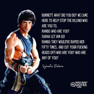 Burnett: What did you do? We came here to help stop the killing! Who are you to... Rambo: WHO ARE YOU? Sarah: Let him go! Rambo: They would've raped her fifty times... and cut your fucking heads off! Who are you? Who are any of you?