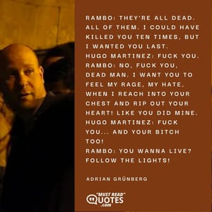 Rambo: They're all dead. All of them. I could have killed you ten times, but I wanted you last. Hugo Martinez: Fuck you. Rambo: No, fuck you, dead man. I want you to feel my rage, my hate, when I reach into your chest and RIP OUT YOUR HEART! Like you did mine. Hugo Martinez: Fuck you... and your bitch too! Rambo: You wanna live? Follow the lights!