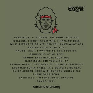 Gabrielle: It's crazy. I'm about to start college. I don't know why. I have no idea what I want to do yet. Did you know what you wanted to do at my age? Rambo: Yeah, I wanted to be a soldier. Gabrielle: At my age? Rambo: Even before your age. Gabrielle: Did you like it? Rambo: Well, I had some of the best friends I ever had for a while. It's going to be real quiet around here without you asking all these questions. Gabrielle: I'm sure you'll survive. Rambo: Yeah.