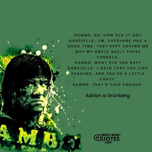 Rambo: So, how did it go? Gabrielle: Um, everyone had a good time. They kept asking me why my uncle built these tunnels. Rambo: What did you say? Gabrielle: I said that you like digging, and you're a little crazy. Rambo: That's fair enough.
