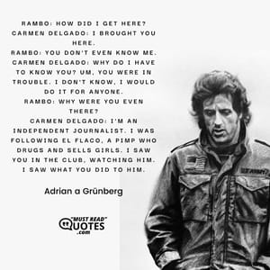 Rambo: How did I get here? Carmen Delgado: I brought you here. Rambo: You don't even know me. Carmen Delgado: Why do I have to know you? Um, you were in trouble. I don't know, I would do it for anyone. Rambo: Why were you even there? Carmen Delgado: I'm an independent journalist. I was following El Flaco, a pimp who drugs and sells girls. I saw you in the club, watching him. I saw what you did to him.