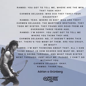 Rambo: You got to tell me, where are the men that took her? Carmen Delgado: Who did they take? Your daughter? Rambo: Yeah. Where is she? Who are they? Carmen Delgado: The Martínez brothers. They took my sister. They found her dead from an overdose three years ago. Rambo: I'm sorry. You just got to tell me where you think they are. Carmen Delgado: No, it doesn't work this way. There's too many of them. Are you crazy, or what? Rambo: I'm not thinking about that. All I can think about is how scared she must be, what she's going through, and what your sister went through. Just help me, please. I can't go without you. Carmen Delgado: Okay. Rambo: Thank you.