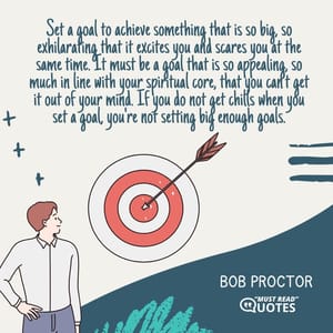 Set a goal to achieve something that is so big, so exhilarating that it excites you and scares you at the same time. It must be a goal that is so appealing, so much in line with your spiritual core, that you can't get it out of your mind. If you do not get chills when you set a goal, you're not setting big enough goals.
