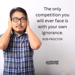 The only competition you will ever face is with your own ignorance.