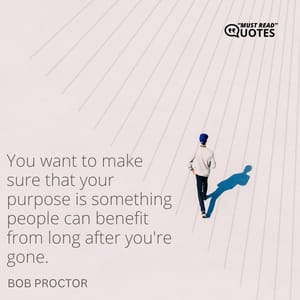 You want to make sure that your purpose is something people can benefit from long after you're gone.