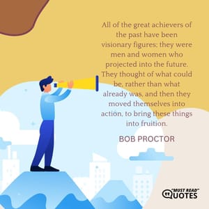 All of the great achievers of the past have been visionary figures; they were men and women who projected into the future. They thought of what could be, rather than what already was, and then they moved themselves into action, to bring these things into fruition.
