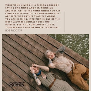 Vibrations never lie. A person could be saying one thing and yet, thinking another. Get to the point where you pay closer attention to the vibrations you are receiving rather than the words you are hearing. Intuition is one of the most valuable mental tools you possess. Begin to consciously use it. Your rewards will be worth the effort.