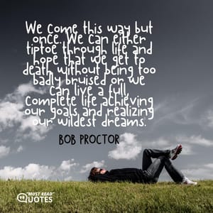 We come this way but once. We can either tiptoe through life and hope that we get to death without being too badly bruised or we can live a full, complete life achieving our goals and realizing our wildest dreams.
