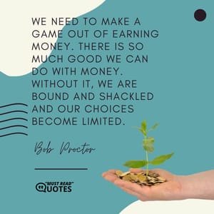We need to make a game out of earning money. There is so much good we can do with money. Without it, we are bound and shackled and our choices become limited.