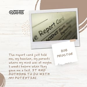 The report card just told me, my teacher, my parents where my mind was at maybe 3 weeks before when they gave me a test. IT HAD NOTHING TO DO WITH MY POTENTIAL.