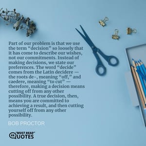 Part of our problem is that we use the term “decision” so loosely that it has come to describe our wishes, not our commitments. Instead of making decisions, we state our preferences. The word “decide” comes from the Latin decidere — the roots de-, meaning “off,” and caedere, meaning “to cut” — therefore, making a decision means cutting off from any other possibility. A true decision, then, means you are committed to achieving a result, and then cutting yourself off from any other possibility.