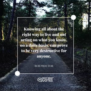 Knowing all about the right way to live and not acting on what you know, on a daily basis, can prove to be very destructive for anyone.
