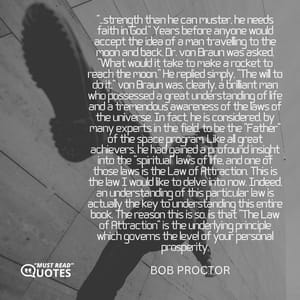 “...strength than he can muster, he needs faith in God.” Years before anyone would accept the idea of a man travelling to the moon and back, Dr. von Braun was asked, “What would it take to make a rocket to reach the moon.” He replied simply, “The will to do it.” von Braun was, clearly, a brilliant man who possessed a great understanding of life and a tremendous awareness of the laws of the universe. In fact, he is considered, by many experts in the field, to be the “Father” of the space program. Like all great achievers, he had gained a profound insight into the “spiritual” laws of life, and one of those laws is the Law of Attraction. This is the law I would like to delve into now. Indeed, an understanding of this particular law is actually the key to understanding this entire book. The reason this is so, is that “The Law of Attraction” is the underlying principle which governs the level of your personal prosperity.