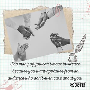 Too many of you can’t move in silence because you want applause from an audience who don’t even care about you.