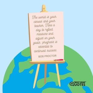 The world is your canvas and your teacher. Take a day to reflect, measure and adjust on your goals; progress is essential to continued success.