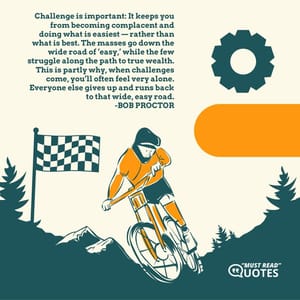 Challenge is important: It keeps you from becoming complacent and doing what is easiest — rather than what is best. The masses go down the wide road of ‘easy,’ while the few struggle along the path to true wealth. This is partly why, when challenges come, you’ll often feel very alone. Everyone else gives up and runs back to that wide, easy road.