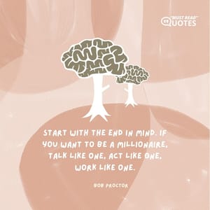 Start with the end in mind. If you want to be a millionaire, talk like one, act like one, work like one.