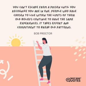 You can't escape from a prison until you recognize you are in one. People who have chosen to live within the limits of their old beliefs continue to have the same experiences. It takes effort and commitment to break old patterns.