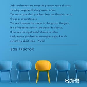 Jobs and money are never the primary cause of stress. Thinking, negative thinking causes stress. The real cause of all problems lie in our thoughts, not in things or circumstances. You and I possess the power to change our thoughts. It is our greatest power - the power to choose. If you are feeling stressful, choose to relax. Look at your problems as a stranger might then do something about them - NOW!