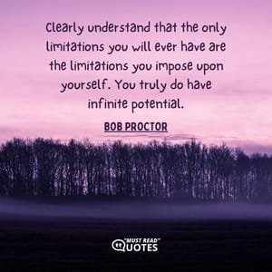 Clearly understand that the only limitations you will ever have are the limitations you impose upon yourself. You truly do have infinite potential.