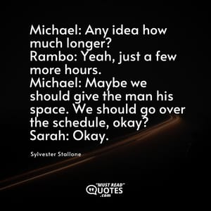 Michael: Any idea how much longer? Rambo: Yeah, just a few more hours. Michael: Maybe we should give the man his space. We should go over the schedule, okay? Sarah: Okay.