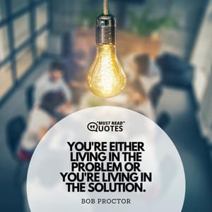 You're either living in the problem or you're living in the solution.