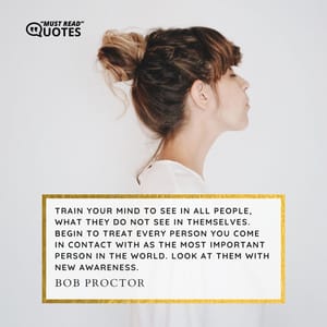 Train your mind to see in all people, what they do not see in themselves. Begin to treat every person you come in contact with as the most important person in the world. Look at them with new awareness.