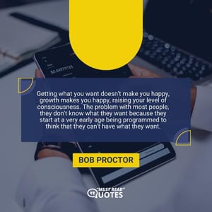 Getting what you want doesn't make you happy, growth makes you happy, raising your level of consciousness. The problem with most people, they don't know what they want because they start at a very early age being programmed to think that they can't have what they want.
