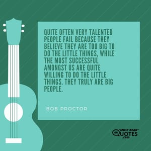 Quite often very talented people FAIL because they believe they are too big to do the little things, while the most successful amongst us are quite willing to do the little things. They truly are BIG people.
