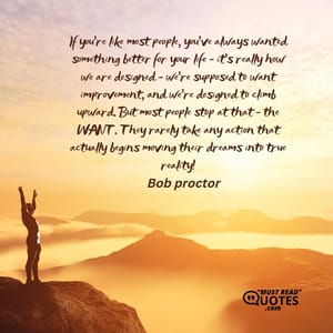 If you're like most people, you've always wanted something better for your life - it's really how we are designed - we're supposed to want improvement, and we're designed to climb upward. But most people stop at that - the WANT. They rarely take any action that actually begins moving their dreams into true reality!