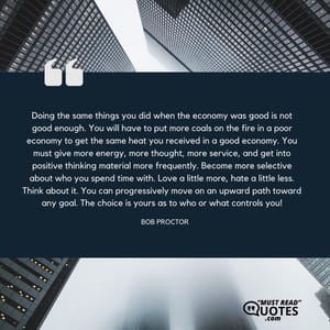 Doing the same things you did when the economy was good is not good enough. You will have to put more coals on the fire in a poor economy to get the same heat you received in a good economy. You must give more energy, more thought, more service, and get into positive thinking material more frequently. Become more selective about who you spend time with. Love a little more, hate a little less. Think about it. You can progressively move on an upward path toward any goal. The choice is yours as to who or what controls you!