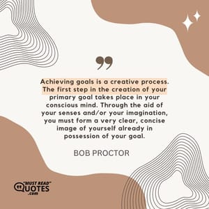 Achieving goals is a creative process. The first step in the creation of your primary goal takes place in your conscious mind. Through the aid of your senses and/or your imagination, you must form a very clear, concise image of yourself already in possession of your goal.