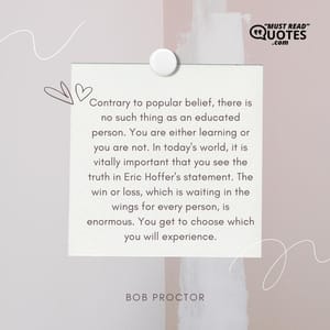 Contrary to popular belief, there is no such thing as an educated person. You are either learning or you are not. In today's world, it is vitally important that you see the truth in Eric Hoffer's statement. The win or loss, which is waiting in the wings for every person, is enormous. You get to choose which you will experience.