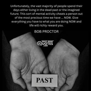 Unfortunately, the vast majority of people spend their days either living in the dead past or the imagined future. This sort of mental activity cheats a person out of the most precious time we have ... NOW. Give everything you have to what you are doing NOW and life will richly reward you.