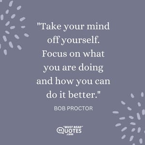 Take your mind off yourself. Focus on what you are doing and how you can do it better.