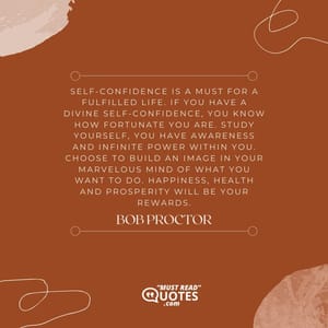 Self-confidence is a must for a fulfilled life. If you have a divine self-confidence, you know how fortunate you are. Study yourself, you have awareness and infinite power within you. Choose to build an image in your marvelous mind of what you want to do. Happiness, health and prosperity will be your rewards.